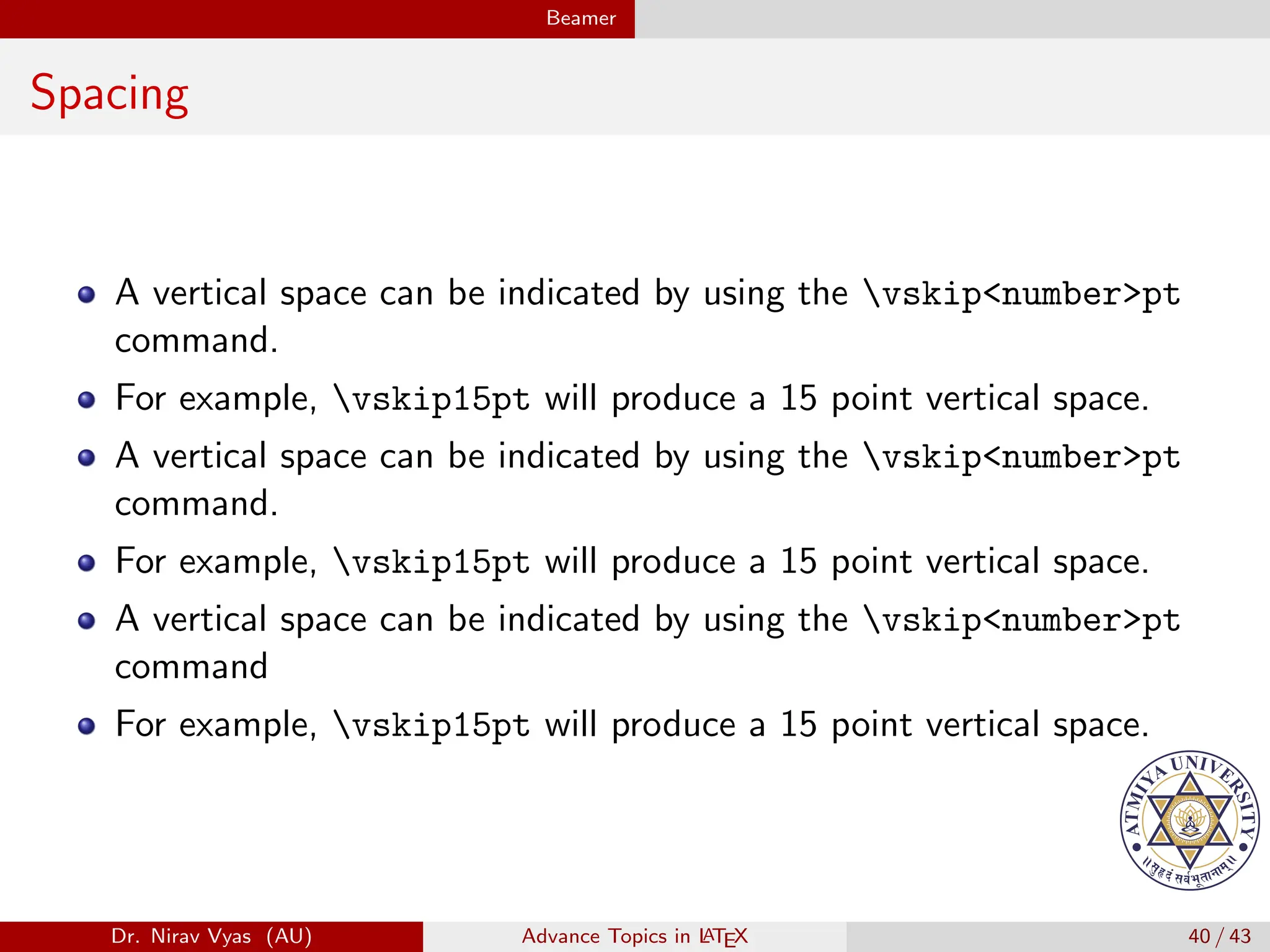 Beamer
Spacing
A vertical space can be indicated by using the vskip<number>pt
command.
For example, vskip15pt will produce a 15 point vertical space.
A vertical space can be indicated by using the vskip<number>pt
command.
For example, vskip15pt will produce a 15 point vertical space.
A vertical space can be indicated by using the vskip<number>pt
command
For example, vskip15pt will produce a 15 point vertical space.
Dr. Nirav Vyas (AU) Advance Topics in L
ATEX 40 / 43
 
