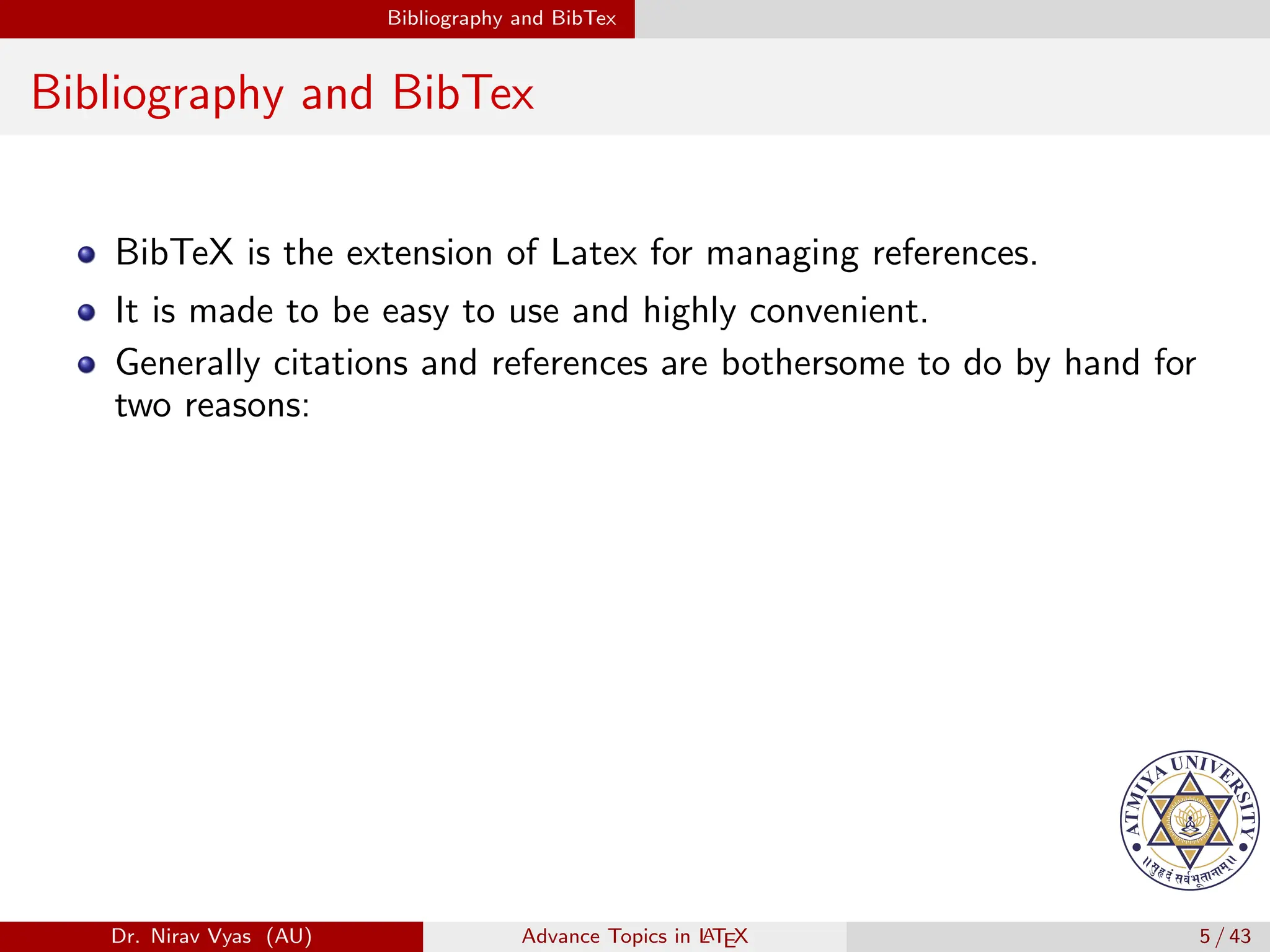 Bibliography and BibTex
Bibliography and BibTex
BibTeX is the extension of Latex for managing references.
It is made to be easy to use and highly convenient.
Generally citations and references are bothersome to do by hand for
two reasons:
Dr. Nirav Vyas (AU) Advance Topics in L
ATEX 5 / 43
 