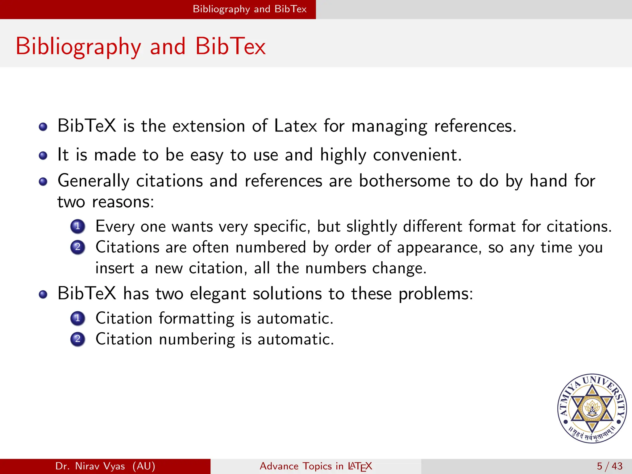 Bibliography and BibTex
Bibliography and BibTex
BibTeX is the extension of Latex for managing references.
It is made to be easy to use and highly convenient.
Generally citations and references are bothersome to do by hand for
two reasons:
1 Every one wants very specific, but slightly different format for citations.
2 Citations are often numbered by order of appearance, so any time you
insert a new citation, all the numbers change.
BibTeX has two elegant solutions to these problems:
1 Citation formatting is automatic.
2 Citation numbering is automatic.
Dr. Nirav Vyas (AU) Advance Topics in L
ATEX 5 / 43
 