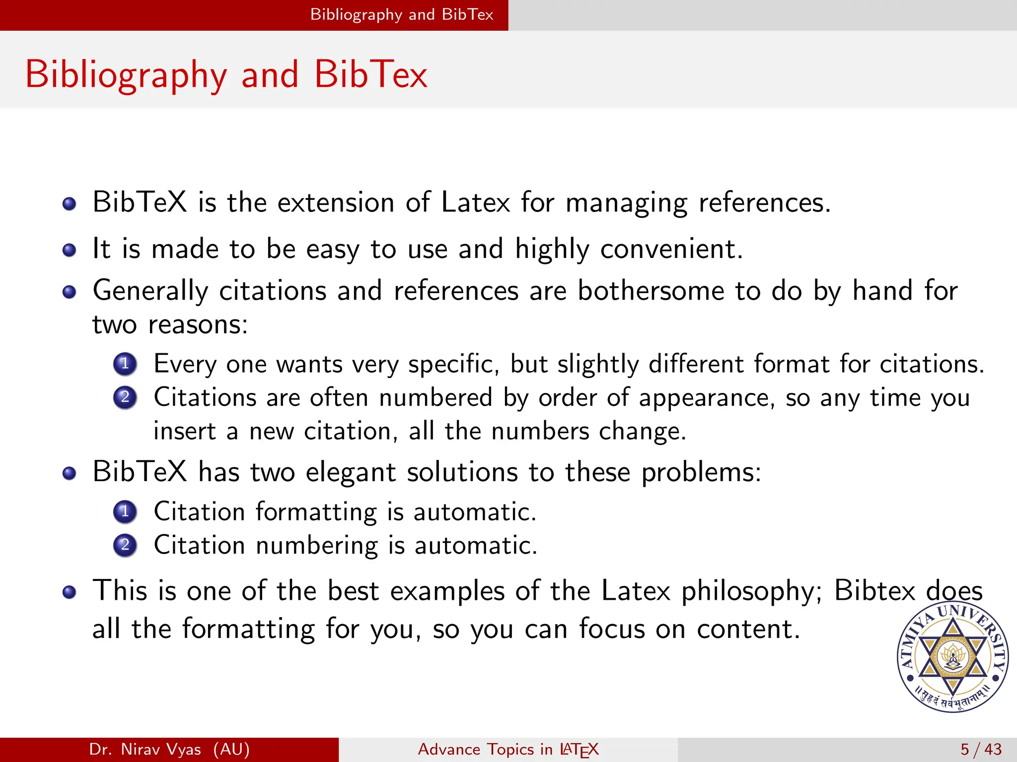 Bibliography and BibTex
Bibliography and BibTex
BibTeX is the extension of Latex for managing references.
It is made to be easy to use and highly convenient.
Generally citations and references are bothersome to do by hand for
two reasons:
1 Every one wants very specific, but slightly different format for citations.
2 Citations are often numbered by order of appearance, so any time you
insert a new citation, all the numbers change.
BibTeX has two elegant solutions to these problems:
1 Citation formatting is automatic.
2 Citation numbering is automatic.
This is one of the best examples of the Latex philosophy; Bibtex does
all the formatting for you, so you can focus on content.
Dr. Nirav Vyas (AU) Advance Topics in L
ATEX 5 / 43
 