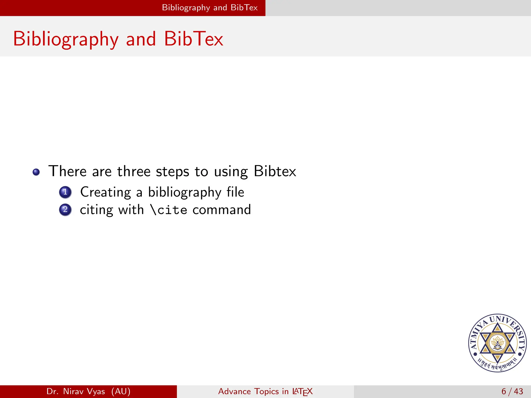 Bibliography and BibTex
Bibliography and BibTex
There are three steps to using Bibtex
1 Creating a bibliography file
2 citing with cite command
Dr. Nirav Vyas (AU) Advance Topics in L
ATEX 6 / 43
 