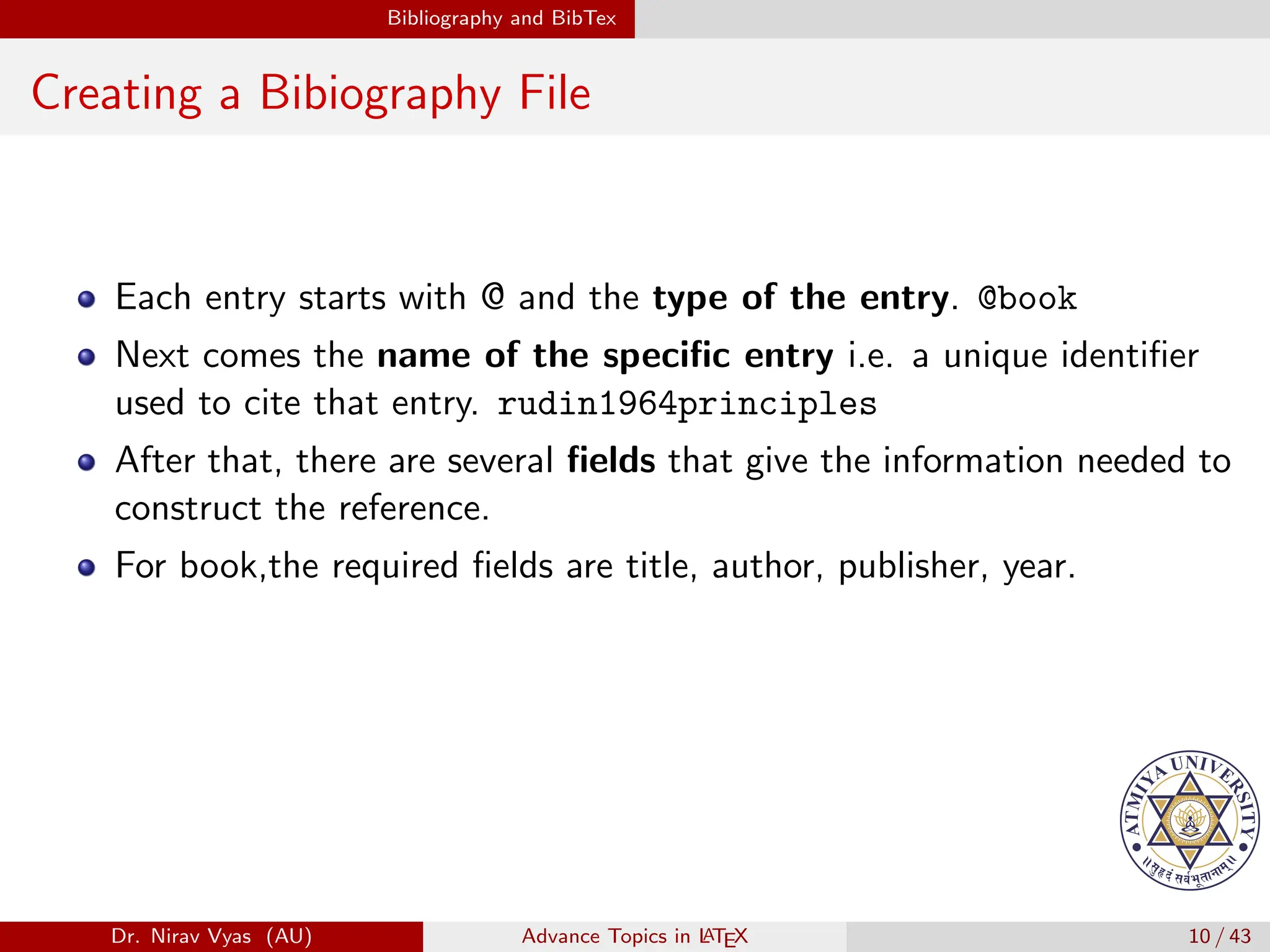 Bibliography and BibTex
Creating a Bibiography File
Each entry starts with @ and the type of the entry. @book
Next comes the name of the specific entry i.e. a unique identifier
used to cite that entry. rudin1964principles
After that, there are several fields that give the information needed to
construct the reference.
For book,the required fields are title, author, publisher, year.
Dr. Nirav Vyas (AU) Advance Topics in L
ATEX 10 / 43
 