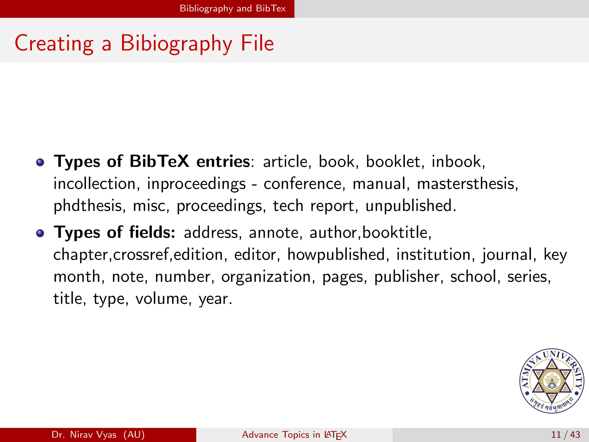 Bibliography and BibTex
Creating a Bibiography File
Types of BibTeX entries: article, book, booklet, inbook,
incollection, inproceedings - conference, manual, mastersthesis,
phdthesis, misc, proceedings, tech report, unpublished.
Types of fields: address, annote, author,booktitle,
chapter,crossref,edition, editor, howpublished, institution, journal, key
month, note, number, organization, pages, publisher, school, series,
title, type, volume, year.
Dr. Nirav Vyas (AU) Advance Topics in L
ATEX 11 / 43
 