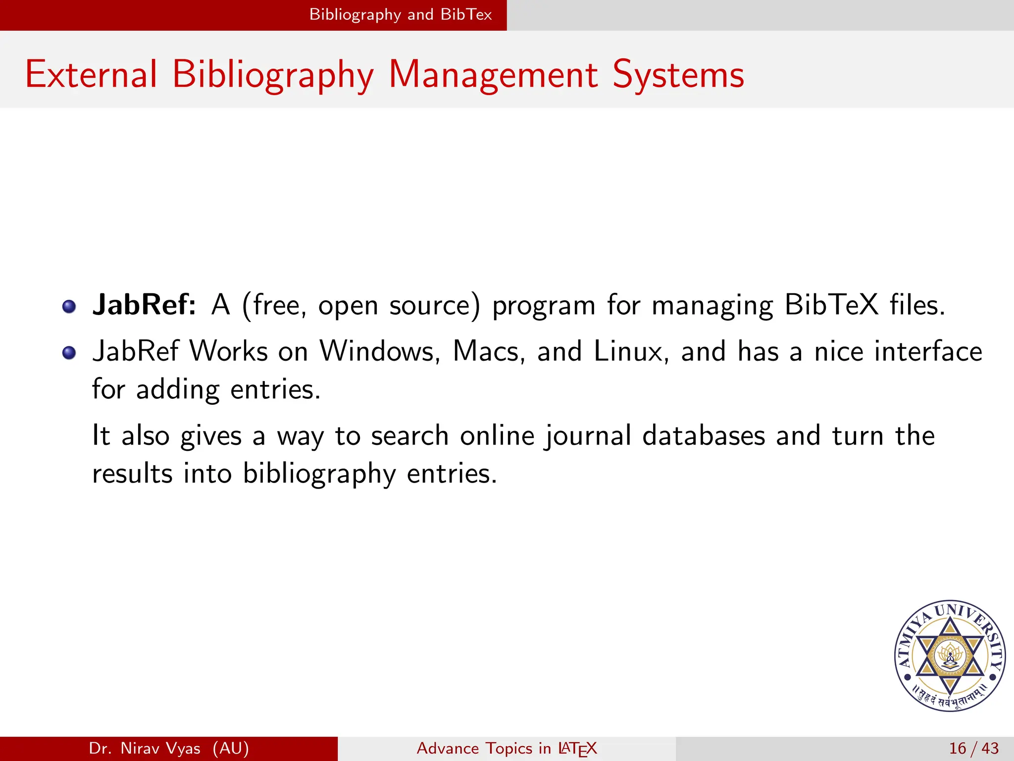 Bibliography and BibTex
External Bibliography Management Systems
JabRef: A (free, open source) program for managing BibTeX files.
JabRef Works on Windows, Macs, and Linux, and has a nice interface
for adding entries.
It also gives a way to search online journal databases and turn the
results into bibliography entries.
Dr. Nirav Vyas (AU) Advance Topics in L
ATEX 16 / 43
 