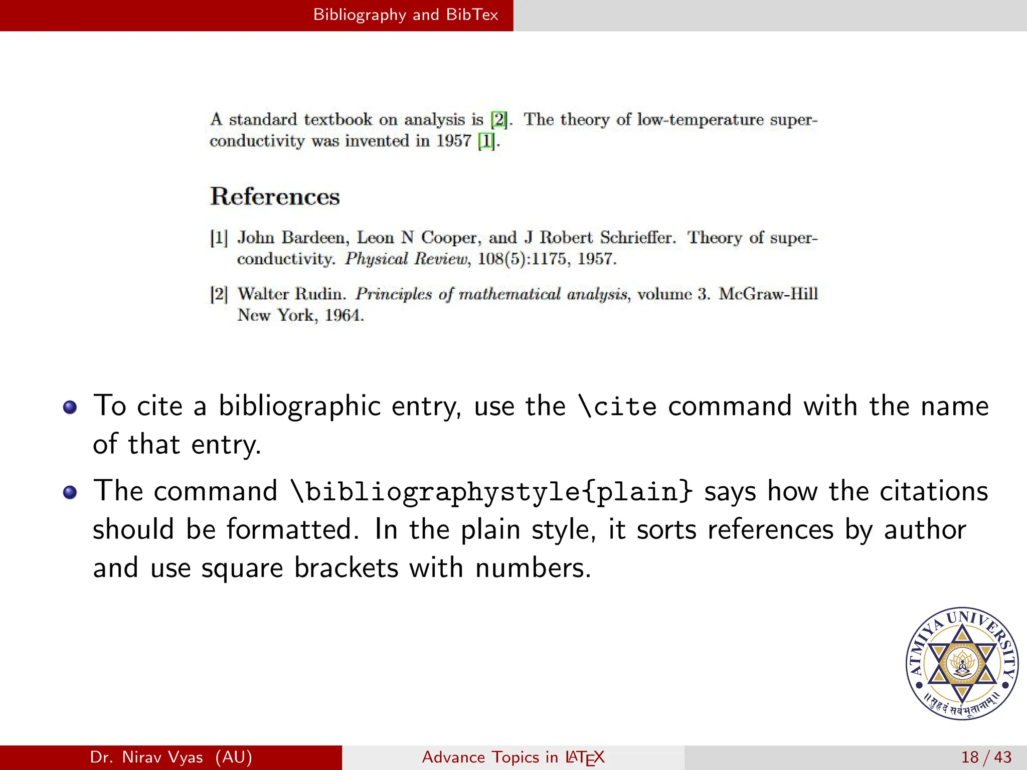 Bibliography and BibTex
To cite a bibliographic entry, use the cite command with the name
of that entry.
The command bibliographystyle{plain} says how the citations
should be formatted. In the plain style, it sorts references by author
and use square brackets with numbers.
Dr. Nirav Vyas (AU) Advance Topics in L
ATEX 18 / 43
 