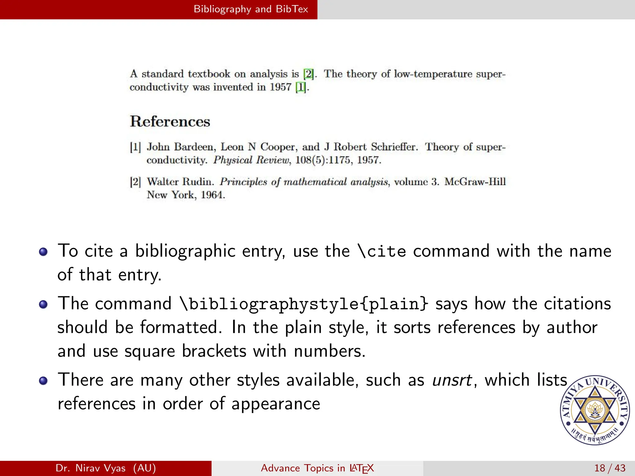 Bibliography and BibTex
To cite a bibliographic entry, use the cite command with the name
of that entry.
The command bibliographystyle{plain} says how the citations
should be formatted. In the plain style, it sorts references by author
and use square brackets with numbers.
There are many other styles available, such as unsrt, which lists
references in order of appearance
Dr. Nirav Vyas (AU) Advance Topics in L
ATEX 18 / 43
 