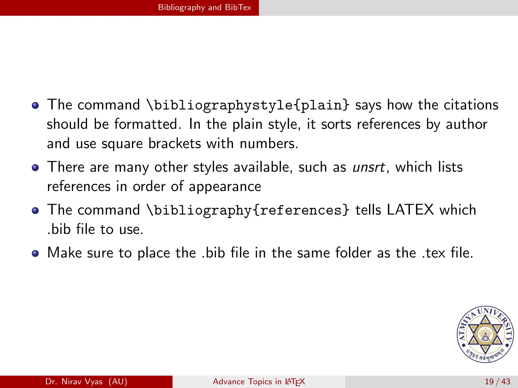 Bibliography and BibTex
The command bibliographystyle{plain} says how the citations
should be formatted. In the plain style, it sorts references by author
and use square brackets with numbers.
There are many other styles available, such as unsrt, which lists
references in order of appearance
The command bibliography{references} tells LATEX which
.bib file to use.
Make sure to place the .bib file in the same folder as the .tex file.
Dr. Nirav Vyas (AU) Advance Topics in L
ATEX 19 / 43
 