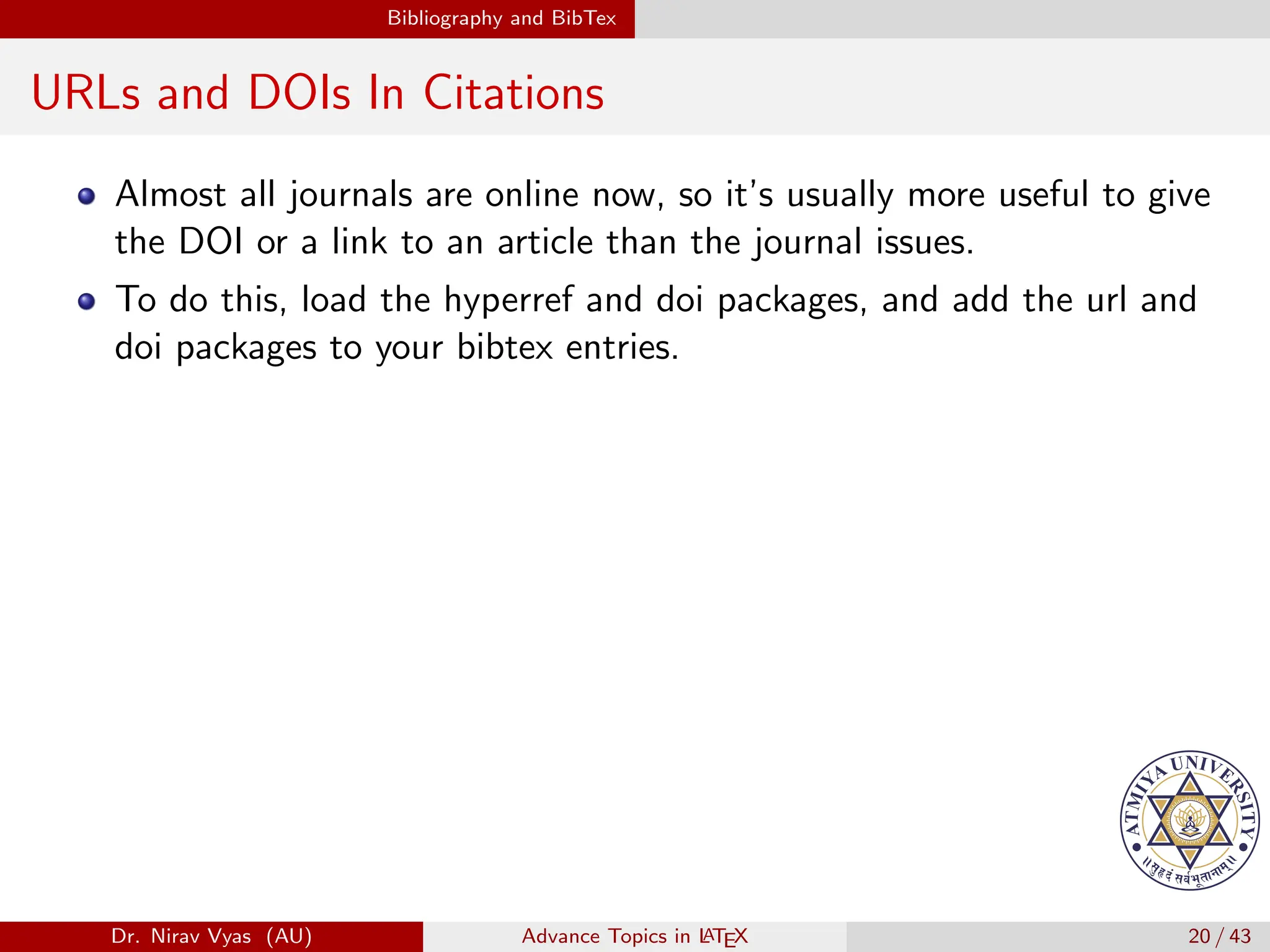 Bibliography and BibTex
URLs and DOIs In Citations
Almost all journals are online now, so it’s usually more useful to give
the DOI or a link to an article than the journal issues.
To do this, load the hyperref and doi packages, and add the url and
doi packages to your bibtex entries.
Dr. Nirav Vyas (AU) Advance Topics in L
ATEX 20 / 43
 