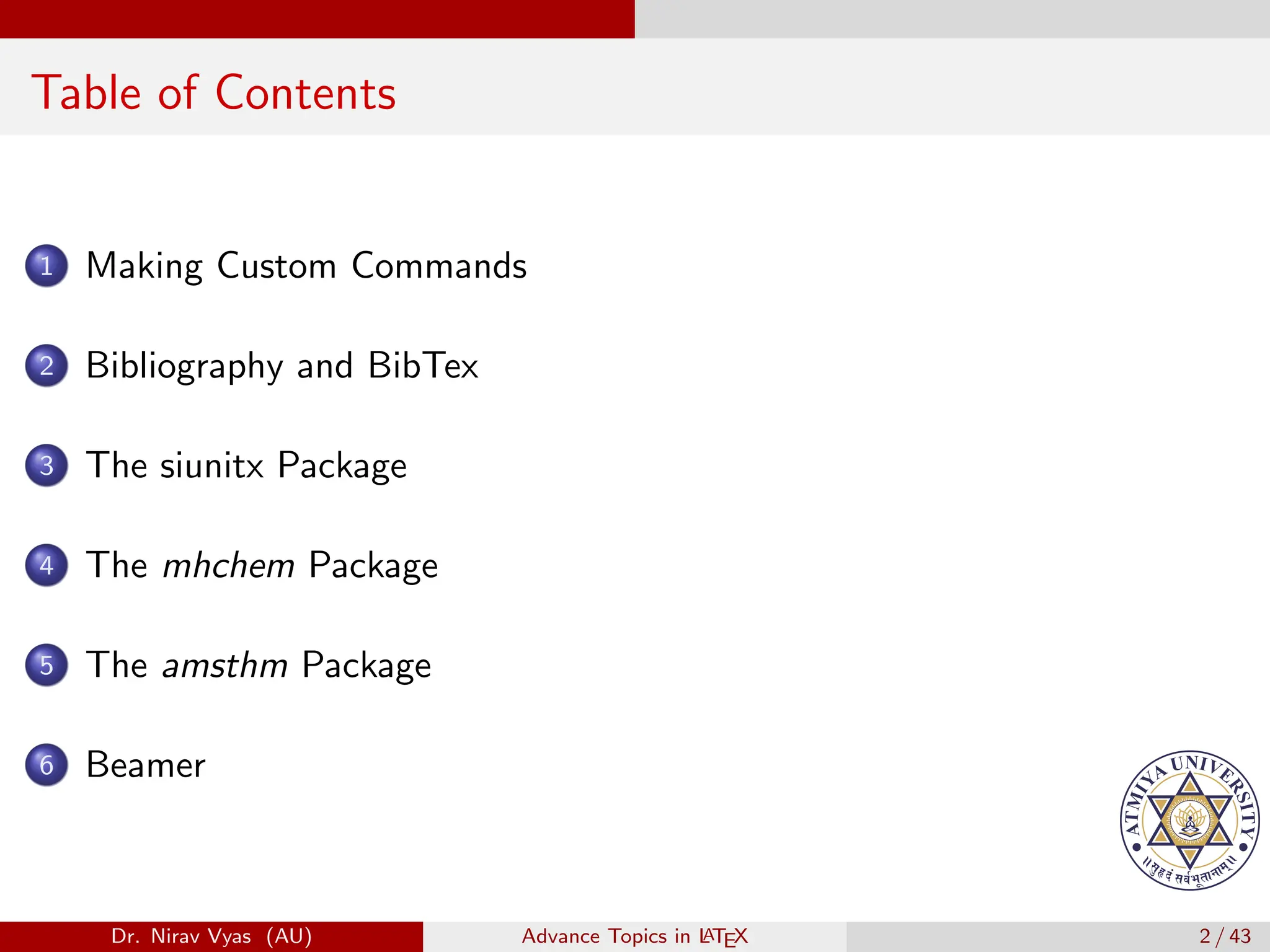 Table of Contents
1 Making Custom Commands
2 Bibliography and BibTex
3 The siunitx Package
4 The mhchem Package
5 The amsthm Package
6 Beamer
Dr. Nirav Vyas (AU) Advance Topics in L
ATEX 2 / 43
 