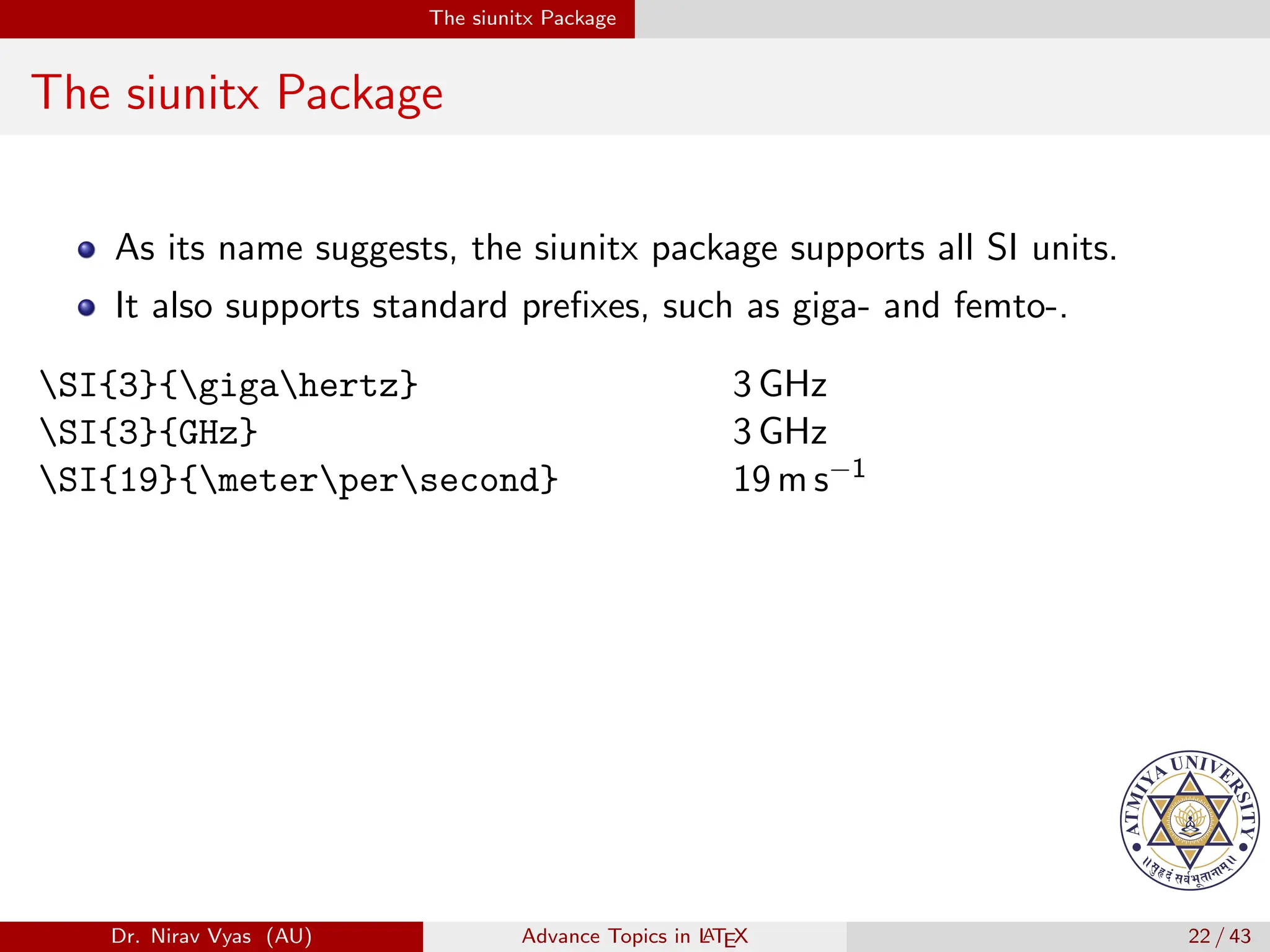 The siunitx Package
The siunitx Package
As its name suggests, the siunitx package supports all SI units.
It also supports standard prefixes, such as giga- and femto-.
SI{3}{gigahertz} 3 GHz
SI{3}{GHz} 3 GHz
SI{19}{meterpersecond} 19 m s−1
Dr. Nirav Vyas (AU) Advance Topics in L
ATEX 22 / 43
 