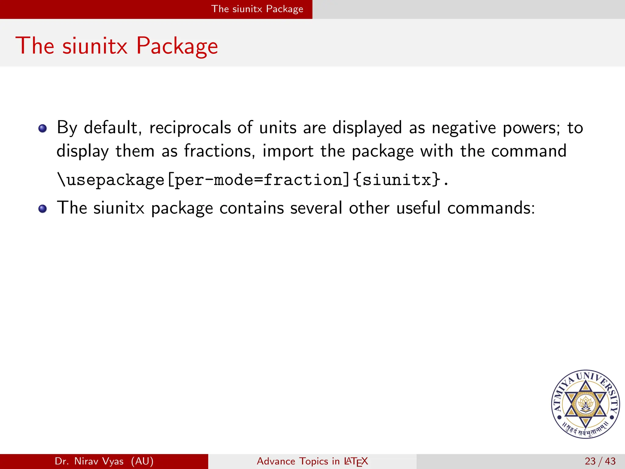 The siunitx Package
The siunitx Package
By default, reciprocals of units are displayed as negative powers; to
display them as fractions, import the package with the command
usepackage[per-mode=fraction]{siunitx}.
The siunitx package contains several other useful commands:
Dr. Nirav Vyas (AU) Advance Topics in L
ATEX 23 / 43
 