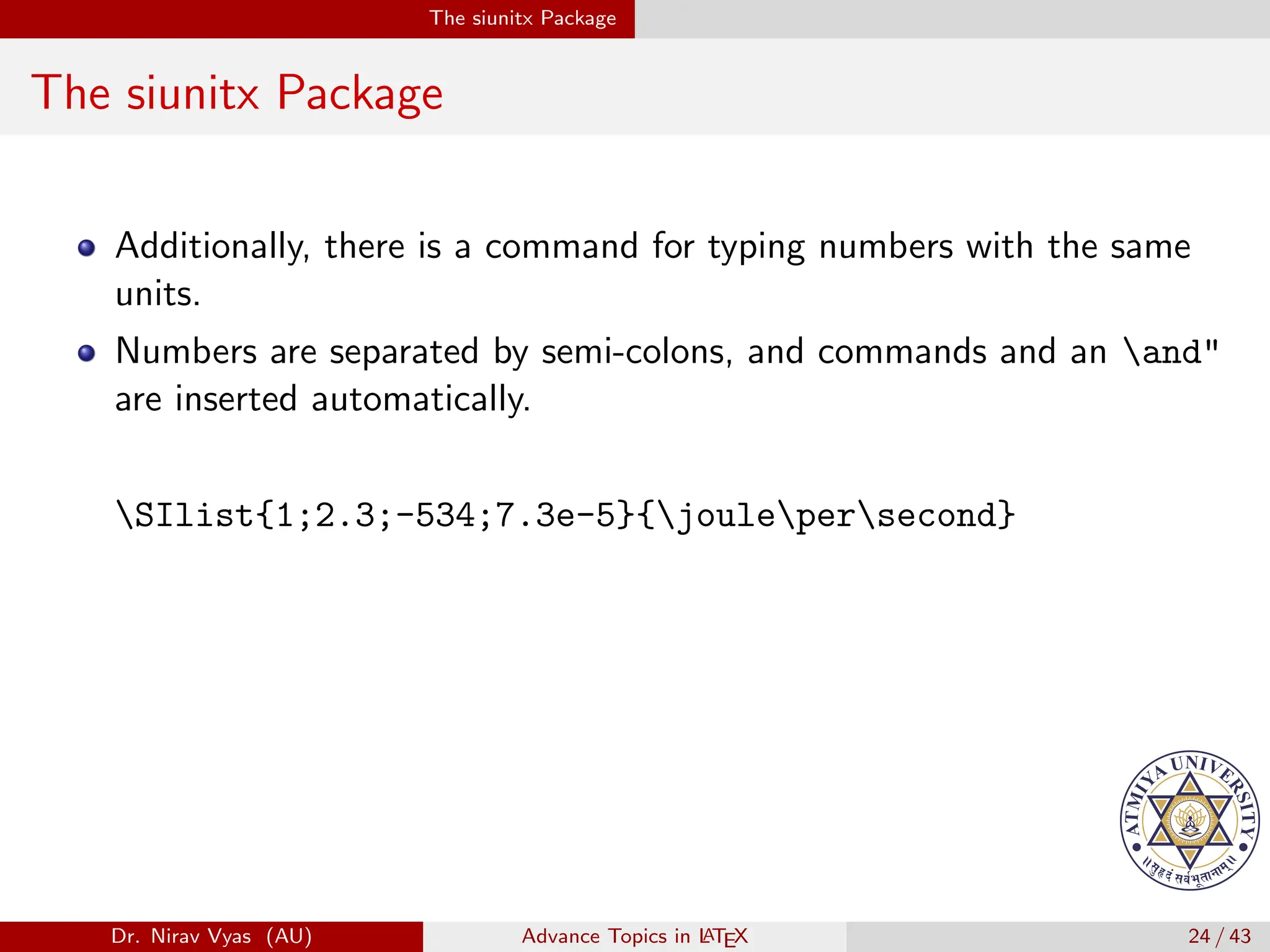 The siunitx Package
The siunitx Package
Additionally, there is a command for typing numbers with the same
units.
Numbers are separated by semi-colons, and commands and an and"
are inserted automatically.
SIlist{1;2.3;-534;7.3e-5}{joulepersecond}
Dr. Nirav Vyas (AU) Advance Topics in L
ATEX 24 / 43
 