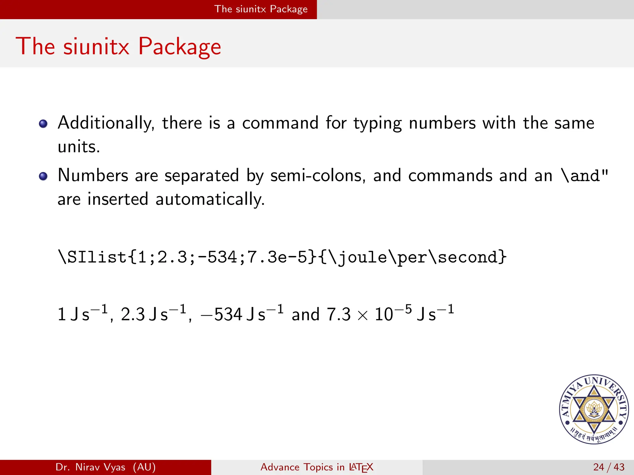 The siunitx Package
The siunitx Package
Additionally, there is a command for typing numbers with the same
units.
Numbers are separated by semi-colons, and commands and an and"
are inserted automatically.
SIlist{1;2.3;-534;7.3e-5}{joulepersecond}
1 J s−1, 2.3 J s−1, −534 J s−1 and 7.3 × 10−5 J s−1
Dr. Nirav Vyas (AU) Advance Topics in L
ATEX 24 / 43
 