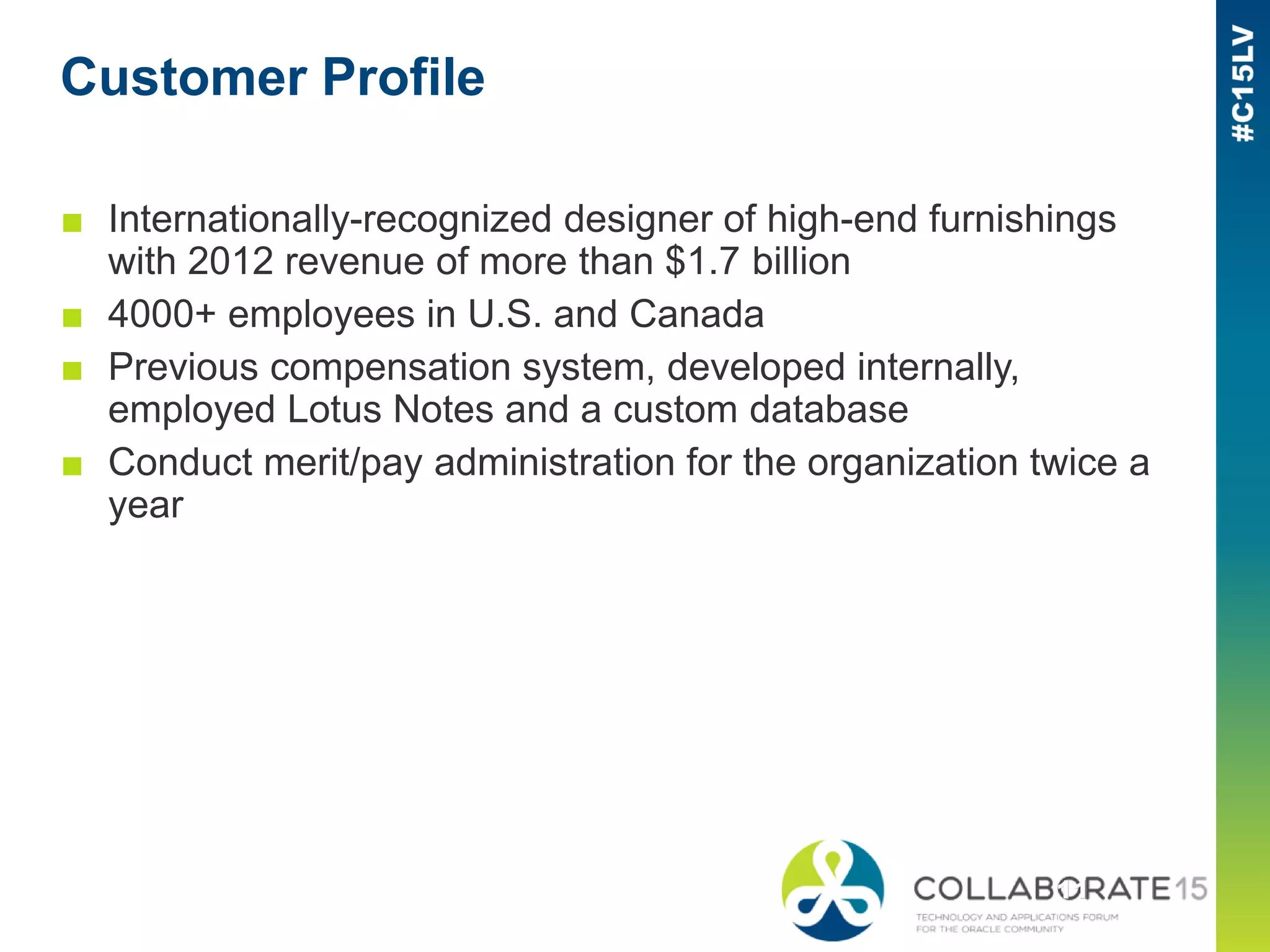 Customer Profile
■ Internationally-recognized designer of high-end furnishings
with 2012 revenue of more than $1.7 billion
■ 4000+ employees in U.S. and Canada
■ Previous compensation system, developed internally,
employed Lotus Notes and a custom database
■ Conduct merit/pay administration for the organization twice a
year
 