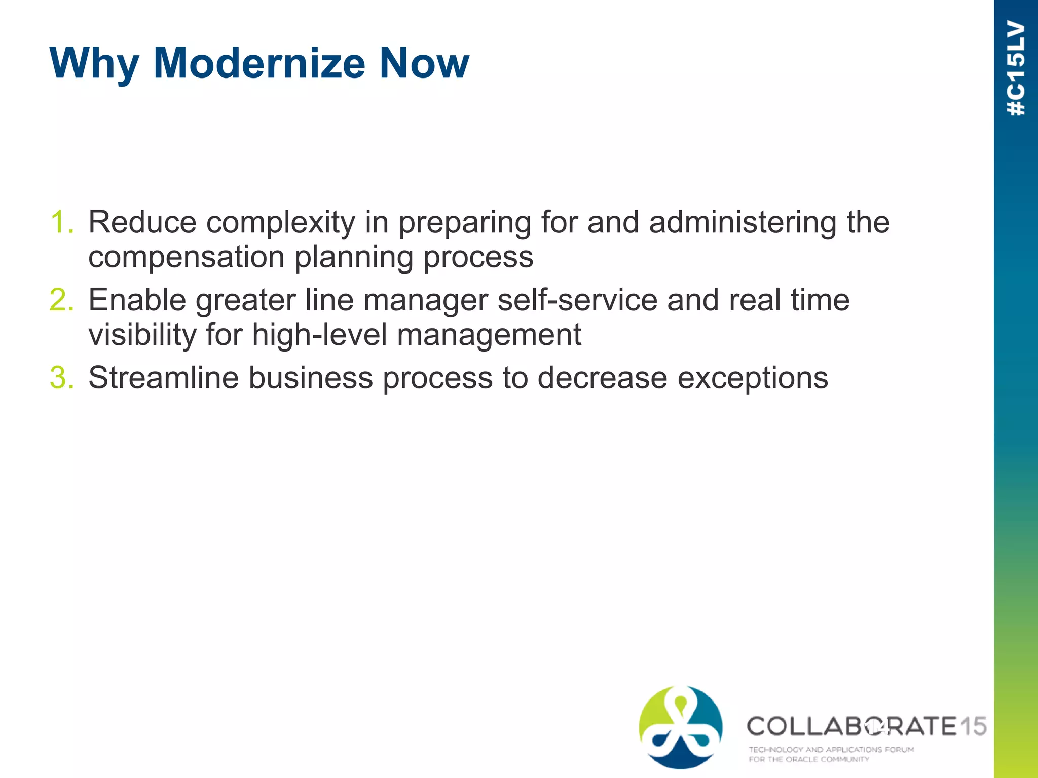 Why Modernize Now
1. Reduce complexity in preparing for and administering the
compensation planning process
2. Enable greater line manager self-service and real time
visibility for high-level management
3. Streamline business process to decrease exceptions
 