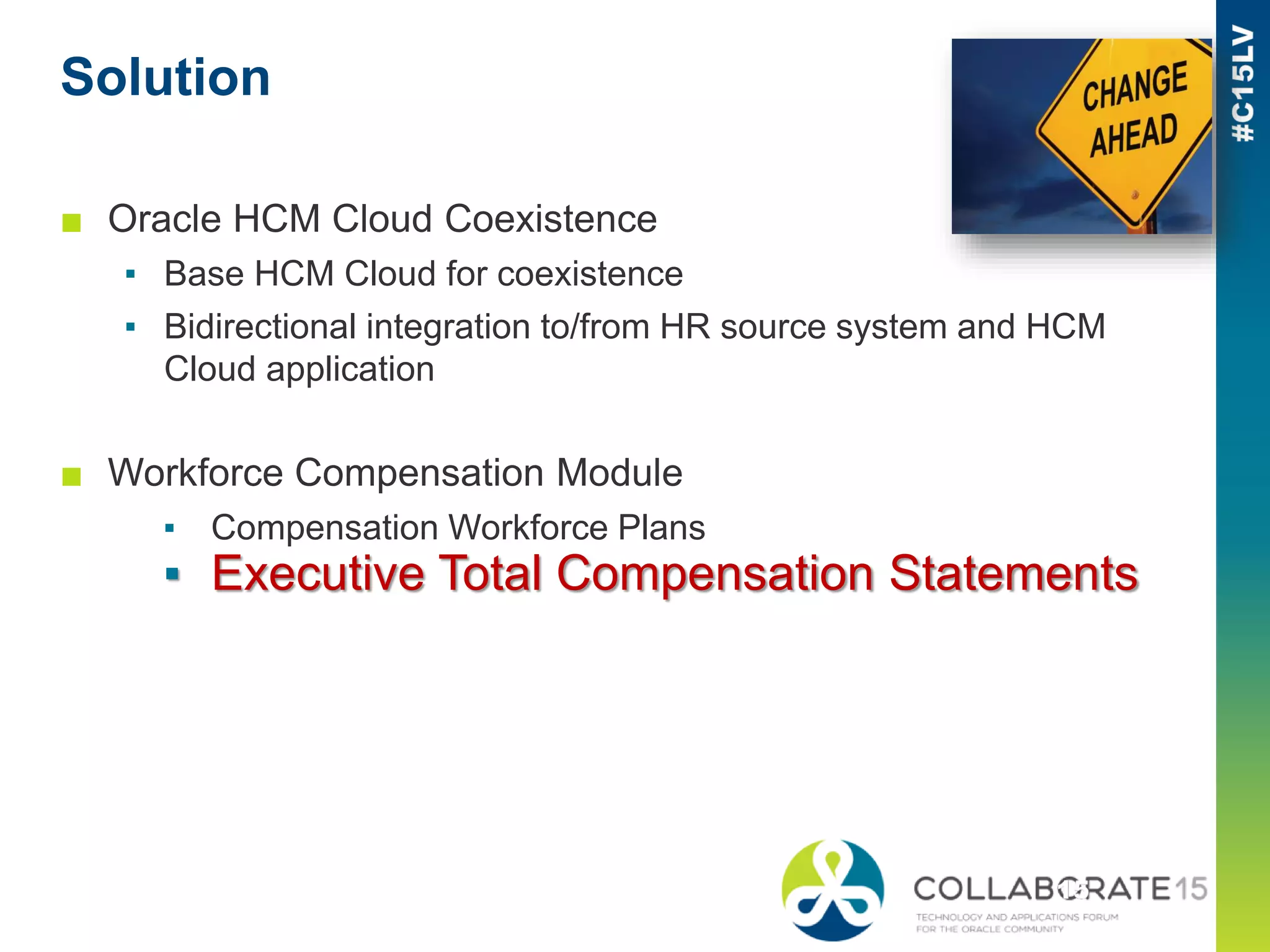 Solution
■ Oracle HCM Cloud Coexistence
▪ Base HCM Cloud for coexistence
▪ Bidirectional integration to/from HR source system and HCM
Cloud application
■ Workforce Compensation Module
▪ Compensation Workforce Plans
▪ Executive Total Compensation Statements
 