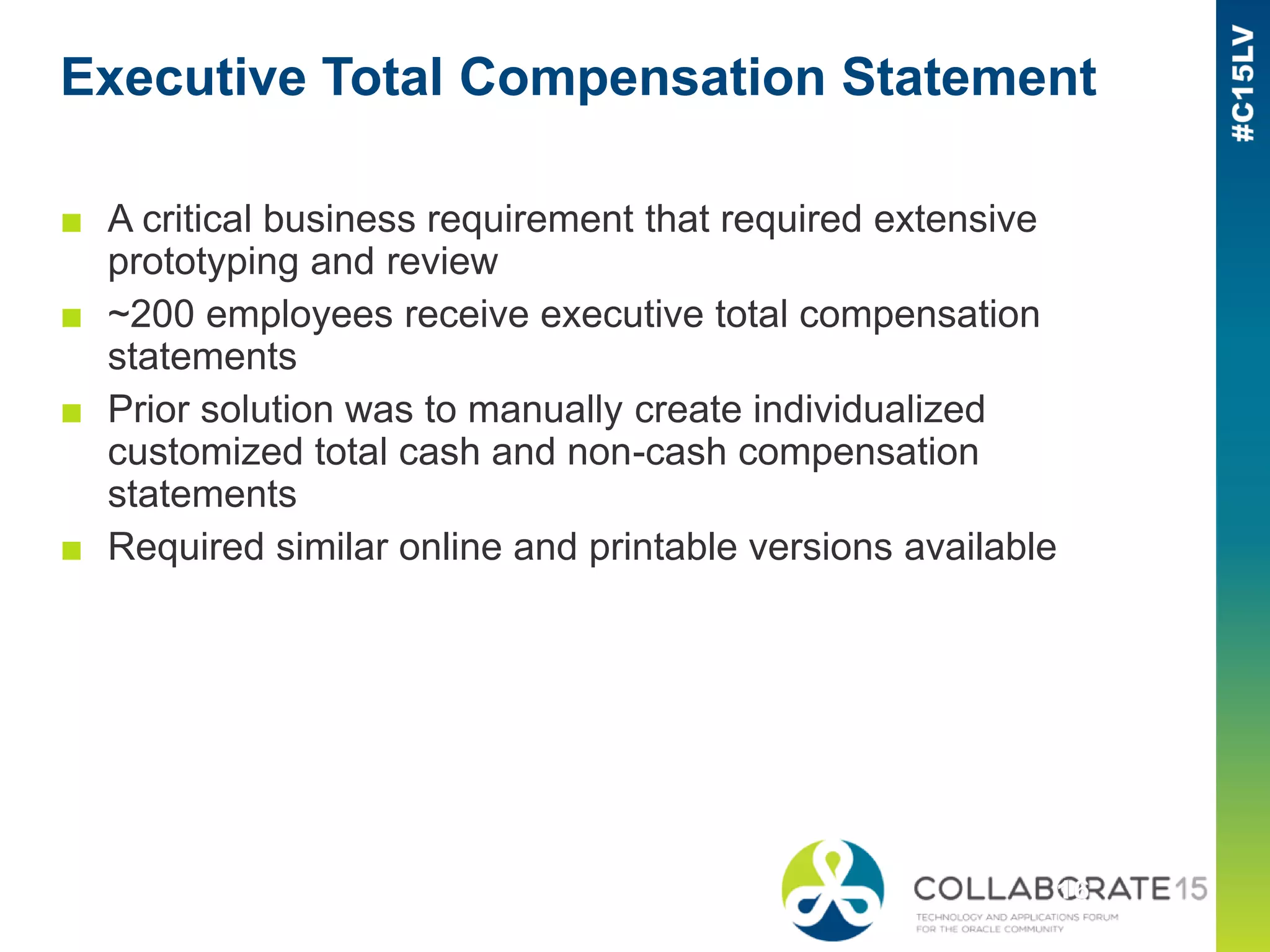 Executive Total Compensation Statement
■ A critical business requirement that required extensive
prototyping and review
■ ~200 employees receive executive total compensation
statements
■ Prior solution was to manually create individualized
customized total cash and non-cash compensation
statements
■ Required similar online and printable versions available
 
