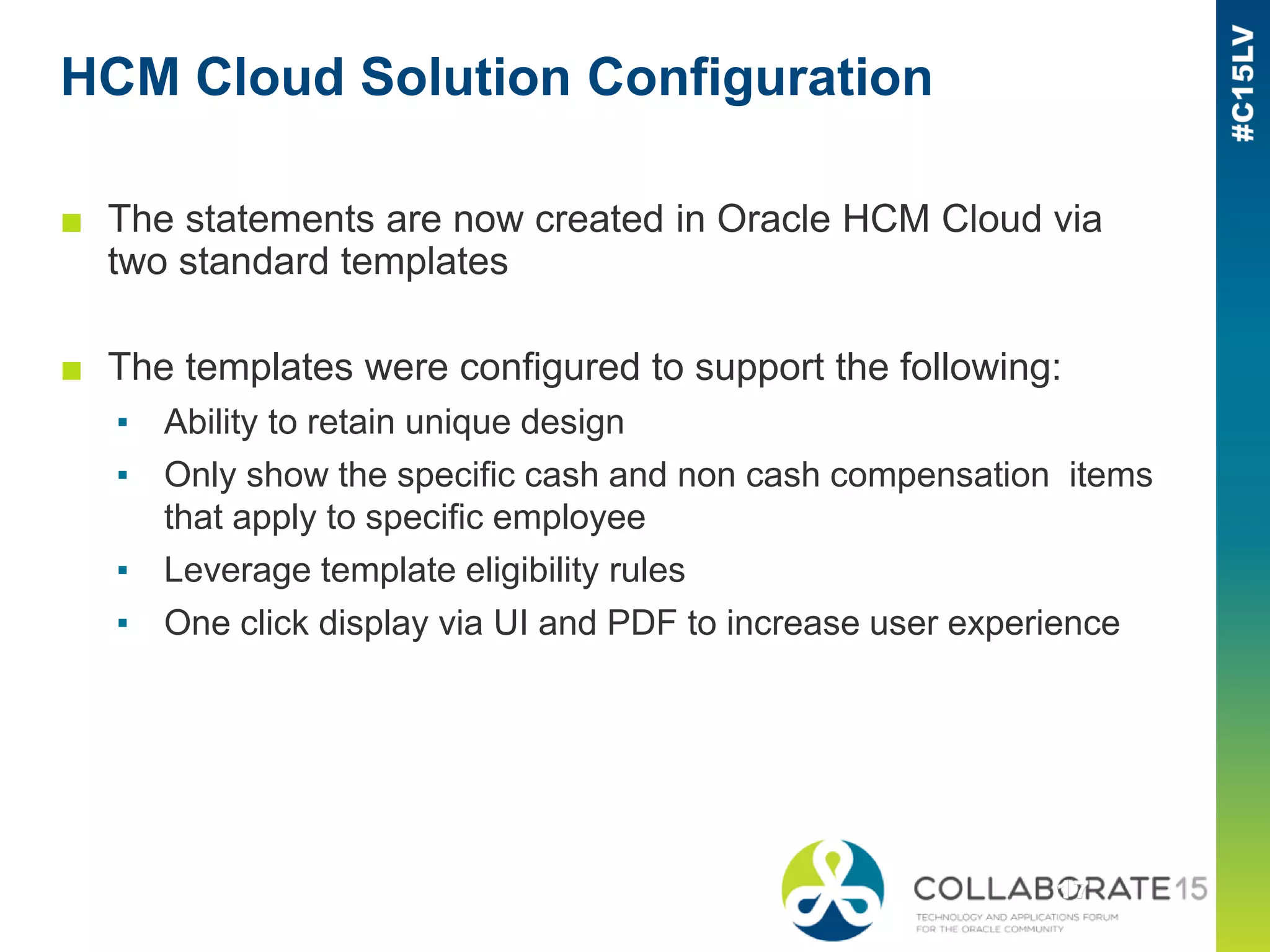 HCM Cloud Solution Configuration
■ The statements are now created in Oracle HCM Cloud via
two standard templates
■ The templates were configured to support the following:
▪ Ability to retain unique design
▪ Only show the specific cash and non cash compensation items
that apply to specific employee
▪ Leverage template eligibility rules
▪ One click display via UI and PDF to increase user experience
 