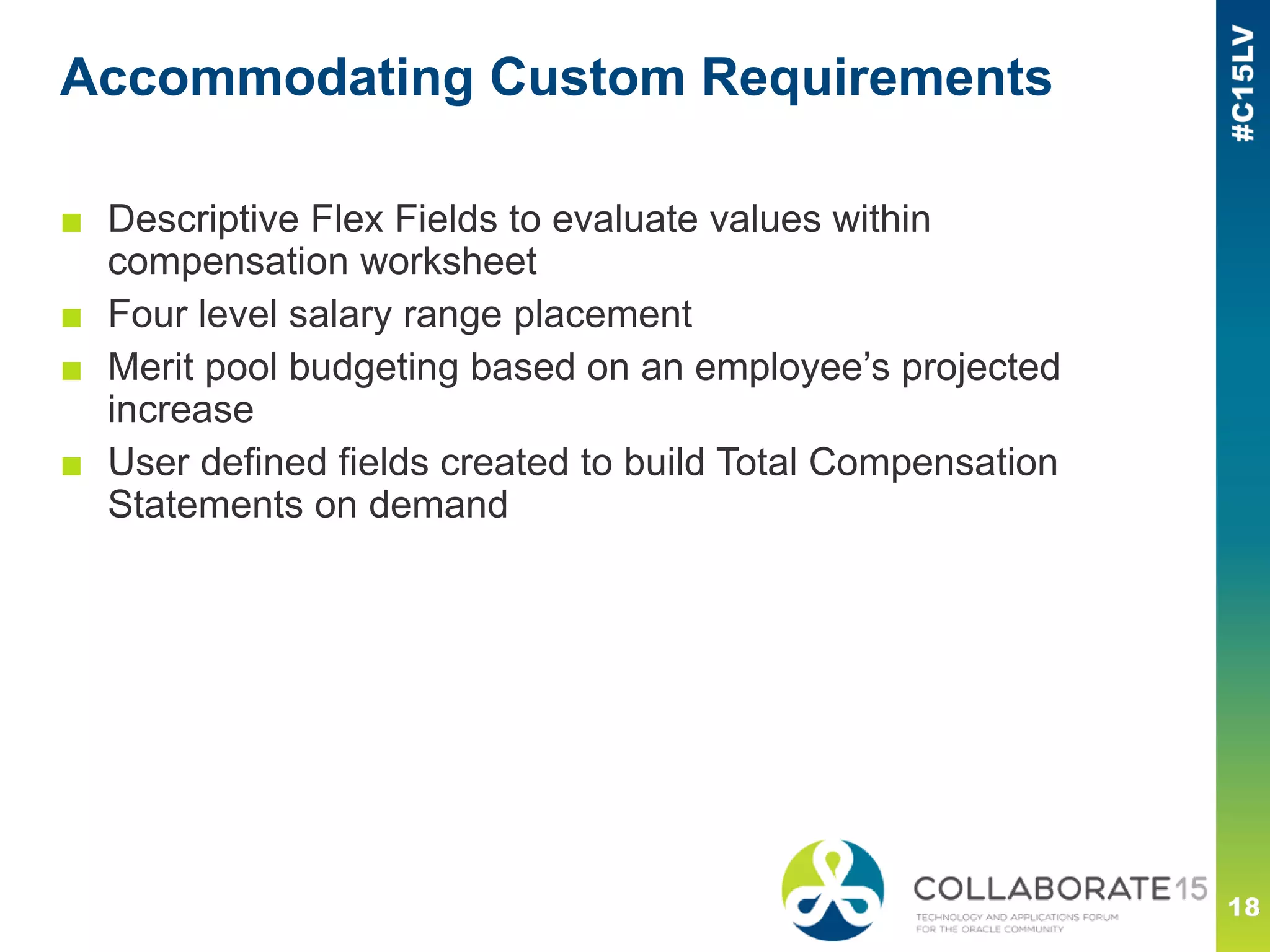 Accommodating Custom Requirements
■ Descriptive Flex Fields to evaluate values within
compensation worksheet
■ Four level salary range placement
■ Merit pool budgeting based on an employee’s projected
increase
■ User defined fields created to build Total Compensation
Statements on demand
 