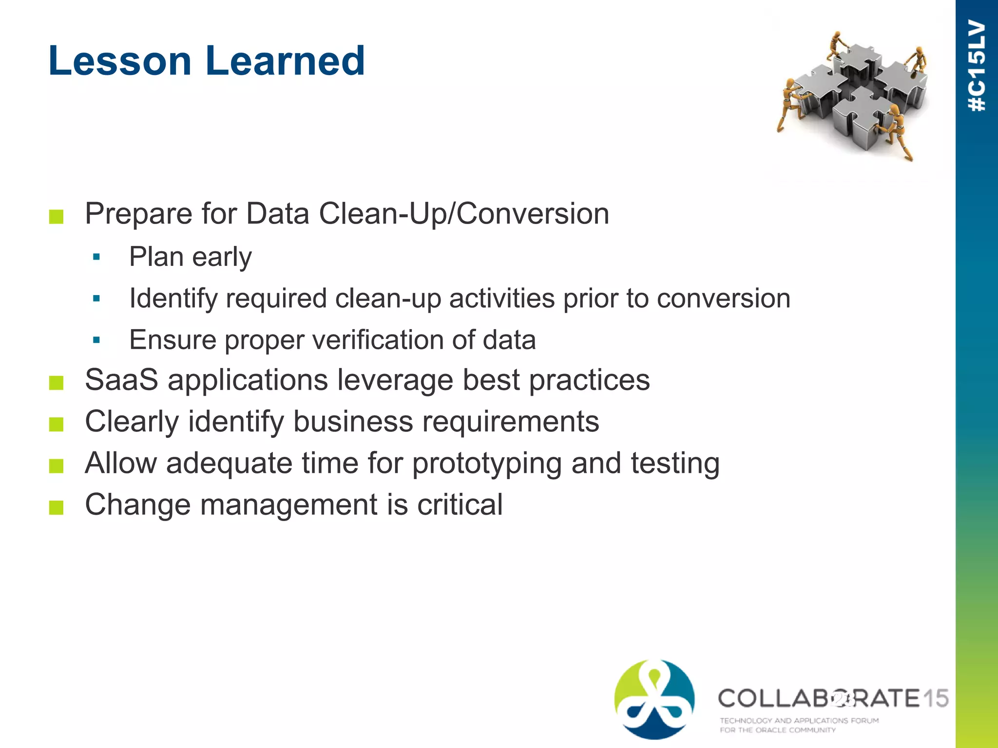 Lesson Learned
■ Prepare for Data Clean-Up/Conversion
▪ Plan early
▪ Identify required clean-up activities prior to conversion
▪ Ensure proper verification of data
■ SaaS applications leverage best practices
■ Clearly identify business requirements
■ Allow adequate time for prototyping and testing
■ Change management is critical
 