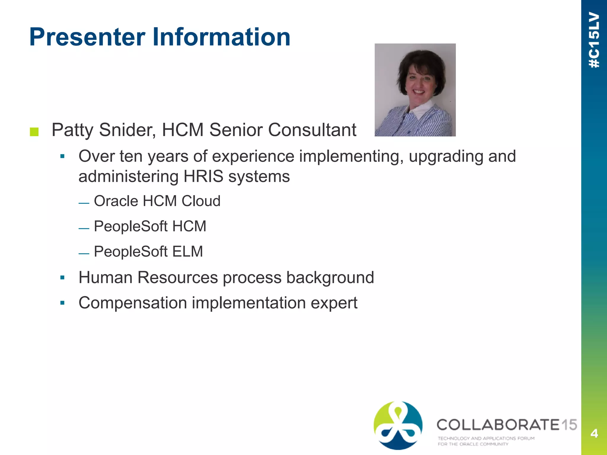 Presenter Information
■ Patty Snider, HCM Senior Consultant
▪ Over ten years of experience implementing, upgrading and
administering HRIS systems
— Oracle HCM Cloud
— PeopleSoft HCM
— PeopleSoft ELM
▪ Human Resources process background
▪ Compensation implementation expert
 