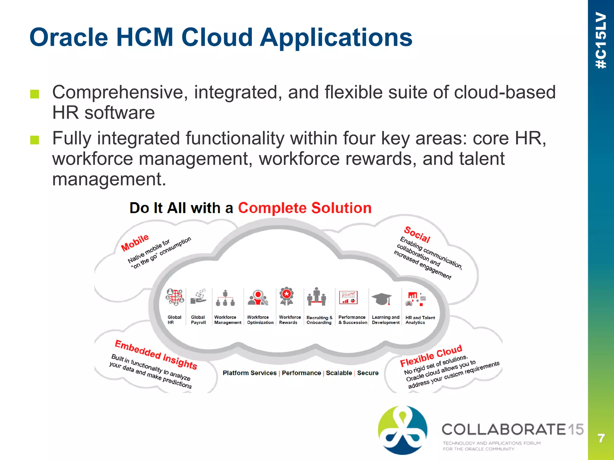 Oracle HCM Cloud Applications
■ Comprehensive, integrated, and flexible suite of cloud-based
HR software
■ Fully integrated functionality within four key areas: core HR,
workforce management, workforce rewards, and talent
management.
 