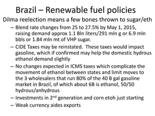 Brazil – Renewable fuel policies 
Dilma reelection means a few bones thrown to sugar/eth 
– 
Blend rate changes from 25 to 27.5% by May 1, 2015, raising demand approx 1.1 Bln liters/291 mln g or 6.9 mln bbls or 1.84 mln mt of VHP sugar. 
– 
CIDE Taxes may be reinstated. These taxes would impact gasoline, which if confirmed may help the domestic hydrous ethanol demand slightly 
– 
No changes expected in ICMS taxes which complicate the movement of ethanol between states and limit moves to the 3 wholesalers that run 80% of the 40 B gal gasoline market in Brazil, of which about 6B is ethanol, 50/50 hydrous/anhydrous 
– 
Investments in 2nd generation and corn etoh just starting 
– 
Weak currency aides exports  