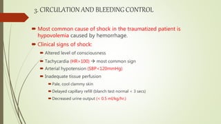 3. CIRCULATION AND BLEEDING CONTROL
 Most common cause of shock in the traumatized patient is
hypovolemia caused by hemorrhage.
 Clinical signs of shock:
 Altered level of consciousness
 Tachycardia (HR>100)  most common sign
 Arterial hypotension (SBP<120mmHg)
 Inadequate tissue perfusion
Pale, cool clammy skin
Delayed capillary refill (blanch test normal < 3 secs)
Decreased urine output (< 0.5 ml/kg/hr.)
 