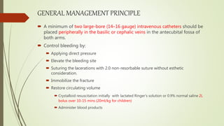GENERAL MANAGEMENT PRINCIPLE
 A minimum of two large-bore (14–16 gauge) intravenous catheters should be
placed peripherally in the basilic or cephalic veins in the antecubital fossa of
both arms.
 Control bleeding by:
 Applying direct pressure
 Elevate the bleeding site
 Suturing the lacerations with 2.0 non-resorbable suture without esthetic
consideration.
 Immobilize the fracture
 Restore circulating volume
 Crystalloid resuscitation initially with lactated Ringer’s solution or 0.9% normal saline 2L
bolus over 10-15 mins (20ml/kg for children)
 Administer blood products
 