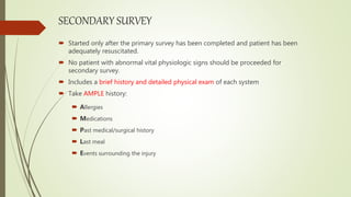 SECONDARY SURVEY
 Started only after the primary survey has been completed and patient has been
adequately resuscitated.
 No patient with abnormal vital physiologic signs should be proceeded for
secondary survey.
 Includes a brief history and detailed physical exam of each system
 Take AMPLE history:
 Allergies
 Medications
 Past medical/surgical history
 Last meal
 Events surrounding the injury
 