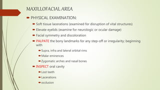 MAXILLOFACIAL AREA
 PHYSICAL EXAMINATION:
 Soft tissue lacerations (examined for disruption of vital structures)
 Elevate eyelids (examine for neurologic or ocular damage)
 Facial symmetry and discoloration
 PALPATE the bony landmarks for any step-off or irregularity; beginning
with
Supra, infra and lateral orbital rims
Malar eminences
Zygomatic arches and nasal bones
 INSPECT oral cavity
Lost teeth
Lacerations
occlusion
 