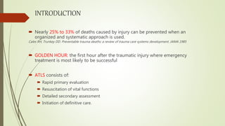 INTRODUCTION
 Nearly 25% to 33% of deaths caused by injury can be prevented when an
organized and systematic approach is used.
Cales RH, Trunkey DD. Preventable trauma deaths: a review of trauma care systems development. JAMA 1985
 GOLDEN HOUR: the first hour after the traumatic injury where emergency
treatment is most likely to be successful
 ATLS consists of:
 Rapid primary evaluation
 Resuscitation of vital functions
 Detailed secondary assessment
 Initiation of definitive care.
 