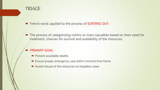TRIAGE
 French word; applied to the process of SORTING OUT.
 The process of categorizing victims or mass casualties based on their need for
treatment, chances for survival and availability of the resources.
 PRIMARY GOAL:
 Prevent avoidable deaths
 Ensure proper emergency care within minimal time frame
 Avoid misuse of the resources on hopeless cases.
 