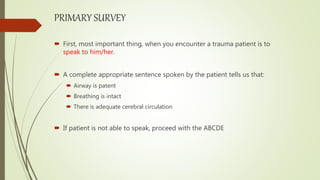 PRIMARY SURVEY
 First, most important thing, when you encounter a trauma patient is to
speak to him/her.
 A complete appropriate sentence spoken by the patient tells us that:
 Airway is patent
 Breathing is intact
 There is adequate cerebral circulation
 If patient is not able to speak, proceed with the ABCDE
 