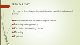 PRIMARY SURVEY
Life, organ or limb-threatening conditions are identified and reversed
quickly.
Airway maintenance with cervical spine control
Breathing and oxygenation
Circulation and bleeding control
Disability
Exposure
 