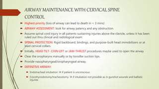 AIRWAY MAINTENANCE WITH CERVICAL SPINE
CONTROL
 Highest priority (loss of airway can lead to death in < 3 mins)
 AIRWAY ASSESSMENT: look for airway patency and any obstruction.
 Assume spinal cord injury in all patients sustaining injuries above the clavicle, unless it has been
ruled out thru clinical and radiological exam
 SPINAL PROTECTION: Rigid backboard, bindings, and purpose-built head immobilizers or at
least cervical collars.
 Initially, HEAD TILT- CHIN LIFT or JAW-THRUST procedures maybe used to open the airway
 Clear the oropharynx manually or by tonsillar suction tips.
 Provide nasopharyngeal/oropharyngeal airway.
 DEFINITIVE ARIWAY:
 Endotracheal intubation  if patient is unconscious
 Cricothyroidotomy/tracheostomy  if intubation not possible as in gunshot wounds and ballistic
injuries
 