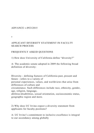 ADVANCE v.09212015
•
APPLICANT DIVERSITY STATEMENT IN FACULTY
SEARCH PROCESS
FREQUENTLY ASKED QUESTIONS
1) How does University of California define “diversity?”
A: The academic senate adopted in 2009 the following broad
definition of diversity:
Diversity - defining features of California past, present and
future - refers to a variety of
personal experiences, values, and worldviews that arise from
differences of culture and
circumstance. Such differences include race, ethnicity, gender,
age, religion, language,
abilities/disabilities, sexual orientation, socioeconomic status,
geographic region and more.
2) Why does UC Irvine expect a diversity statement from
applicants for faculty positions?
A: UC Irvine’s commitment to inclusive excellence is integral
to our ascendancy among globally
 
