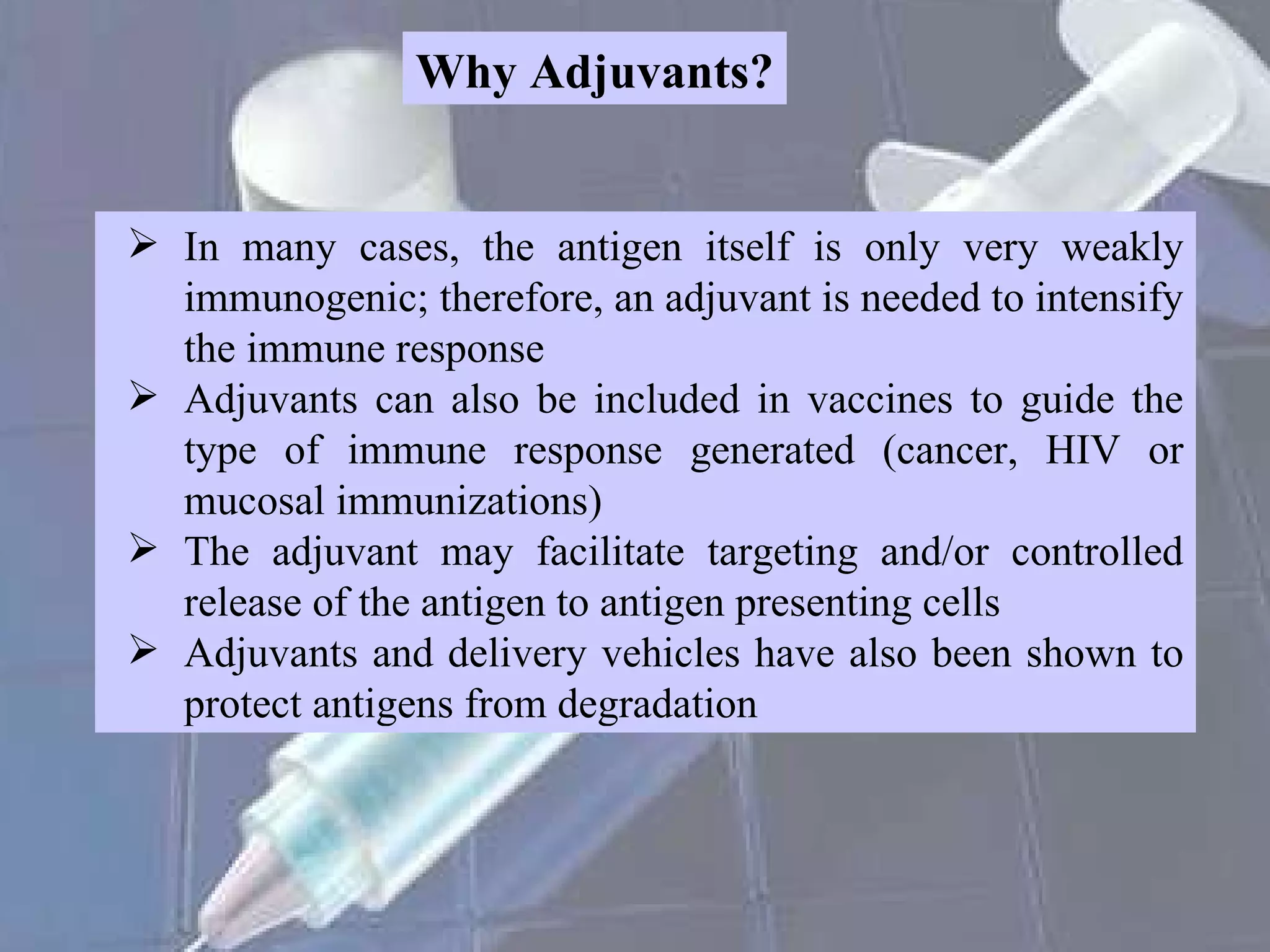 Why Adjuvants? In many cases, the antigen itself is only very weakly immunogenic; therefore, an adjuvant is needed to intensify the immune response Adjuvants can also be included in vaccines to guide the type of immune response generated (cancer, HIV or mucosal immunizations) The adjuvant may facilitate targeting and/or controlled release of the antigen to antigen presenting cells Adjuvants and delivery vehicles have also been shown to protect antigens from degradation 