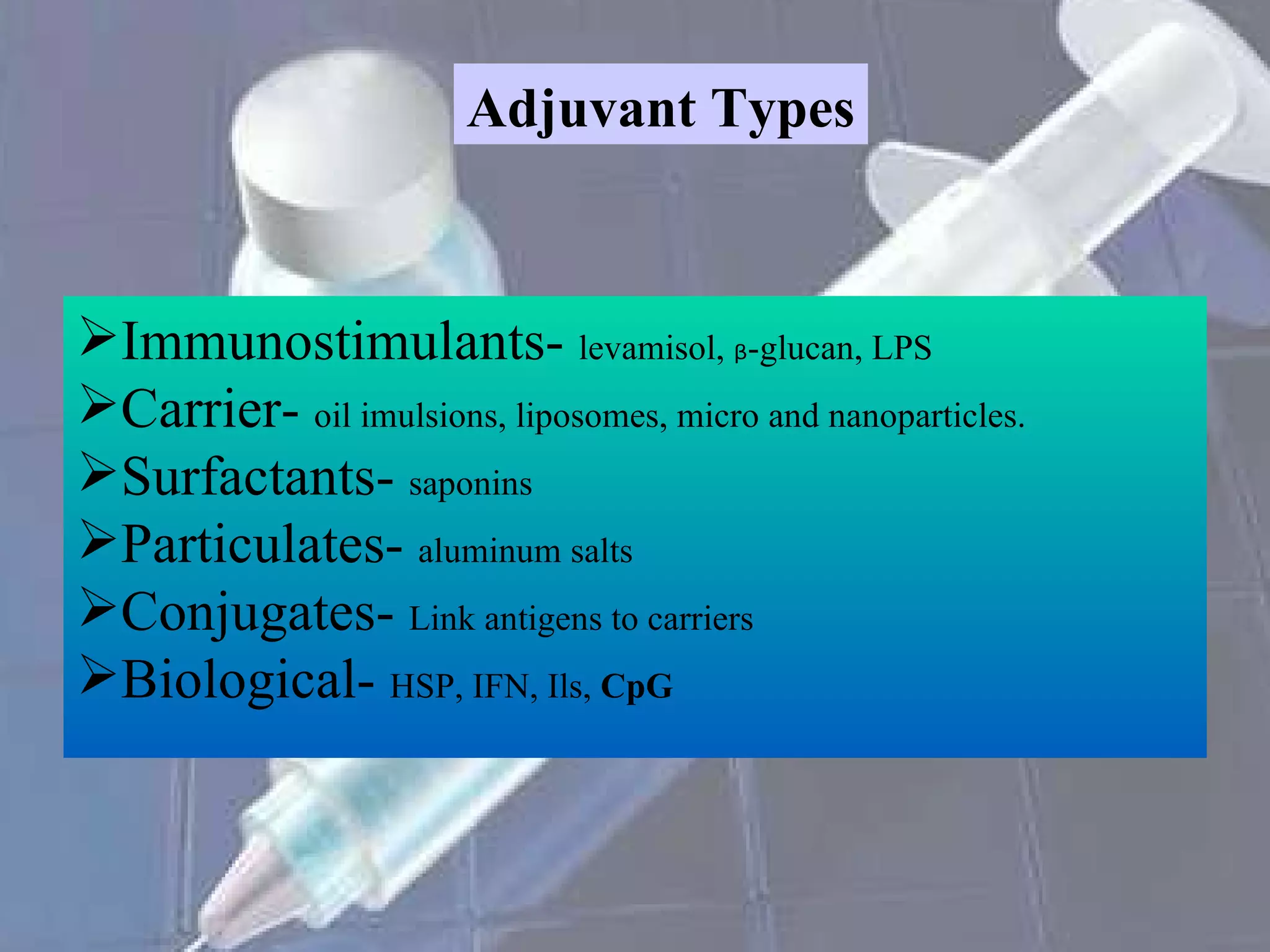 Adjuvant Types Immunostimulants-  levamisol,  ᵦ -glucan, LPS Carrier-  oil imulsions, liposomes, micro and nanoparticles. Surfactants-  saponins Particulates-  aluminum salts Conjugates-  Link antigens to carriers Biological-  HSP, IFN, Ils,  CpG 