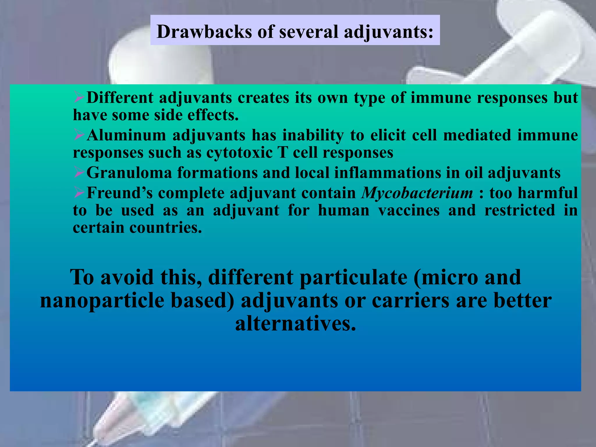 Different adjuvants creates its own type of immune responses but have some side effects. Aluminum adjuvants has inability to elicit cell mediated immune responses such as cytotoxic T cell responses Granuloma formations and local inflammations in oil adjuvants Freund’s complete adjuvant contain  Mycobacterium  : too harmful to be used as an adjuvant for human vaccines and restricted in certain countries. To avoid this, different particulate (micro and nanoparticle based) adjuvants or carriers are better alternatives. Drawbacks of several adjuvants: 