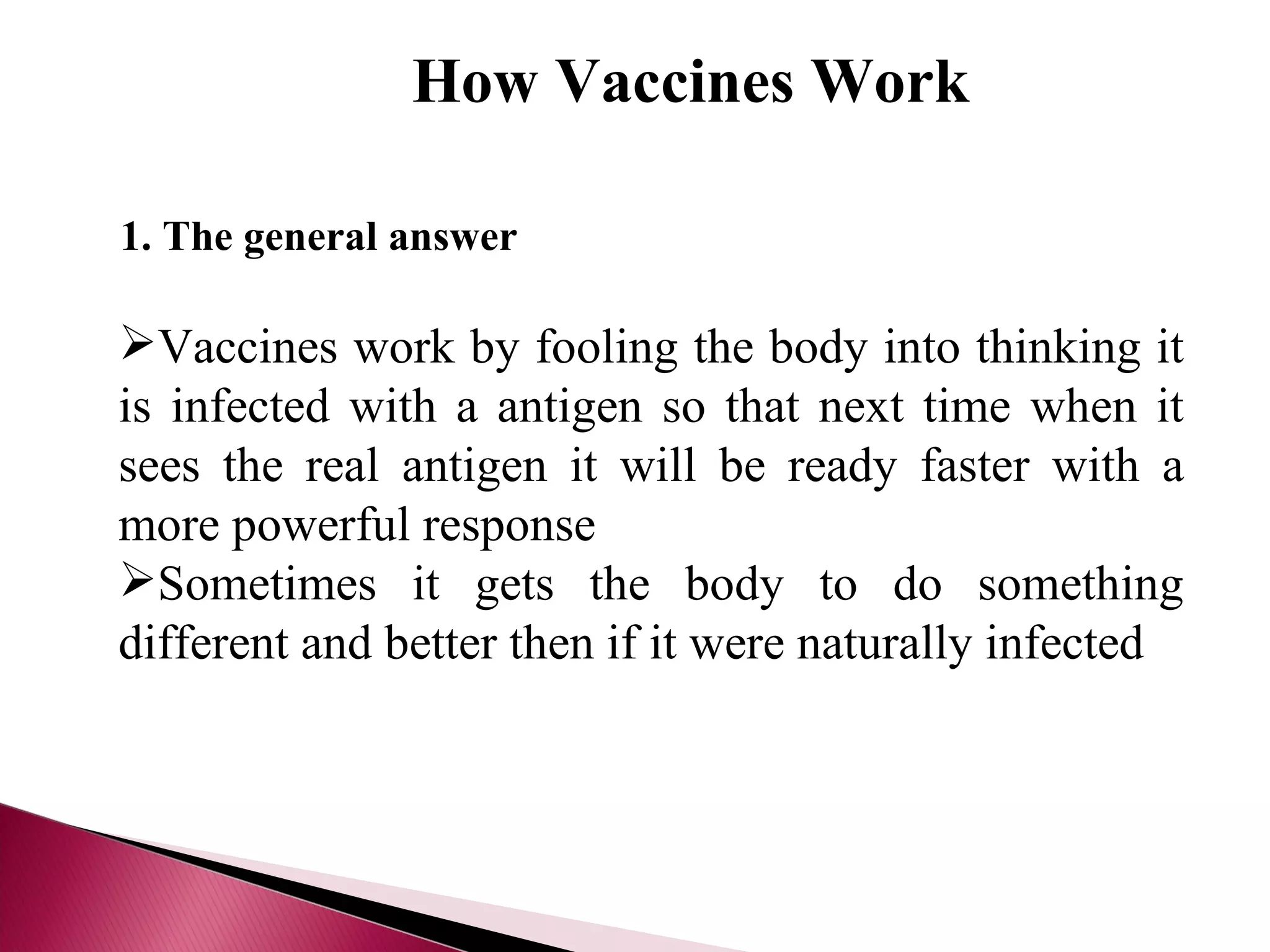 How Vaccines Work 1. The general answer Vaccines work by fooling the body into thinking it is infected with a antigen so that next time when it sees the real antigen it will be ready faster with a more powerful response Sometimes it gets the body to do something different and better then if it were naturally infected 