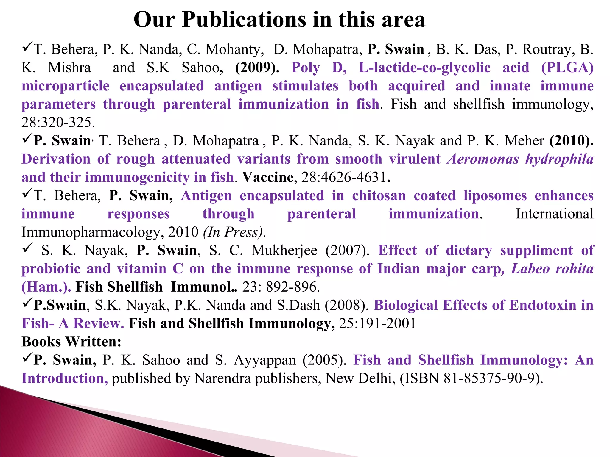 Our Publications in this area  T. Behera, P. K. Nanda, C. Mohanty,  D. Mohapatra,  P. Swain   , B. K. Das, P. Routray, B. K. Mishra   and S.K Sahoo , (2009).  Poly D, L-lactide-co-glycolic acid (PLGA) microparticle encapsulated antigen stimulates both acquired and innate immune parameters through parenteral immunization in fish . Fish and shellfish immunology, 28:320-325. P. Swain ,   T. Behera   , D. Mohapatra   , P. K. Nanda, S. K. Nayak and P. K. Meher  (2010).   Derivation of rough attenuated variants from smooth virulent  Aeromonas hydrophila  and their immunogenicity in fish .  Vaccine , 28:4626-4631 . T. Behera,  P. Swain,  Antigen encapsulated in chitosan coated liposomes enhances immune responses through parenteral immunization . International Immunopharmacology, 2010  (In Press). S. K. Nayak,  P. Swain , S. C. Mukherjee (2007).  Effect of dietary suppliment of probiotic and vitamin C on the immune response of Indian major carp , Labeo rohita  (Ham.).   Fish Shellfish  Immunol. .   23: 892-896.   P.Swain , S.K. Nayak, P.K. Nanda and S.Dash (2008).  Biological Effects of Endotoxin in Fish- A Review.   Fish and Shellfish Immunology,  25:191-2001 Books Written: P. Swain,  P. K. Sahoo and S. Ayyappan (2005).  Fish and Shellfish Immunology: An Introduction,  published by Narendra publishers, New Delhi, (ISBN 81-85375-90-9). 