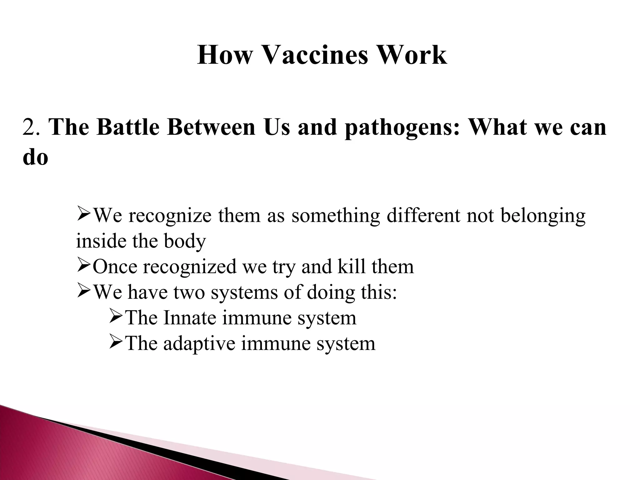 We recognize them as something different not belonging inside the body Once recognized we try and kill them We have two systems of doing this: The Innate immune system The adaptive immune system 2.  The Battle Between Us and pathogens: What we can do How Vaccines Work 