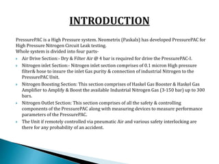 PressurePAC is a High Pressure system. Neometrix (Paskals) has developed PressurePAC for
High Pressure Nitrogen Circuit Leak testing.
Whole system is divided into four parts-
 Air Drive Section:- Dry & Filter Air @ 4 bar is required for drive the PressurePAC-I.
 Nitrogen inlet Section:- Nitrogen inlet section comprises of 0.1 micron High pressure
filter& hose to insure the inlet Gas purity & connection of industrial Nitrogen to the
PressurePAC Unit.
 Nitrogen Boosting Section: This section comprises of Haskel Gas Booster & Haskel Gas
Amplifier to Amplify & Boost the available Industrial Nitrogen Gas (3-150 bar) up to 300
bars.
 Nitrogen Outlet Section: This section comprises of all the safety & controlling
components of the PressurePAC along with measuring devices to measure performance
parameters of the PressurePAC.
 The Unit if remotely controlled via pneumatic Air and various safety interlocking are
there for any probability of an accident.
 