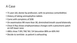 A Case
• 71 year old, doctor by profession, with no previous comorbidities
• History of taking aminophylline tablets
• Came with complains of SOB
• On examination RR more than 30, diminished breath sound bilaterally
• Chest X-Ray shows emphysematous changes with a pneumonic patch
on left lower zone
• ABGs show 7.09 / 96/ 58 / 24 Saturation 88% on 60% NIV
• Decide to ventilate as patient is exhausting
 