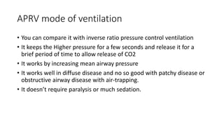 APRV mode of ventilation
• You can compare it with inverse ratio pressure control ventilation
• It keeps the Higher pressure for a few seconds and release it for a
brief period of time to allow release of CO2
• It works by increasing mean airway pressure
• It works well in diffuse disease and no so good with patchy disease or
obstructive airway disease with air-trapping.
• It doesn’t require paralysis or much sedation.
 