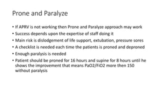 Prone and Paralyze
• If APRV is not working then Prone and Paralyze approach may work
• Success depends upon the expertise of staff doing it
• Main risk is dislodgement of life support, extubation, pressure sores
• A checklist is needed each time the patients is proned and deproned
• Enough paralysis is needed
• Patient should be proned for 16 hours and supine for 8 hours until he
shows the improvement that means PaO2/FiO2 more then 150
without paralysis
 
