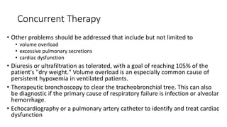 Concurrent Therapy
• Other problems should be addressed that include but not limited to
• volume overload
• excessive pulmonary secretions
• cardiac dysfunction
• Diuresis or ultrafiltration as tolerated, with a goal of reaching 105% of the
patient's "dry weight." Volume overload is an especially common cause of
persistent hypoxemia in ventilated patients.
• Therapeutic bronchoscopy to clear the tracheobronchial tree. This can also
be diagnostic if the primary cause of respiratory failure is infection or alveolar
hemorrhage.
• Echocardiography or a pulmonary artery catheter to identify and treat cardiac
dysfunction
 