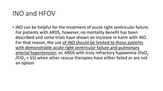 INO and HFOV
• iNO can be helpful for the treatment of acute right ventricular failure.
For patients with ARDS, however, no mortality benefit has been
described and some trials have shown an increase in harm with iNO.
For that reason, the use of iNO should be limited to those patients
with demonstrable acute right ventricular failure and pulmonary
arterial hypertension; or, ARDS with truly refractory hypoxemia (PaO2
/FiO2 < 55) when other rescue therapies have either failed or are not
an option
 