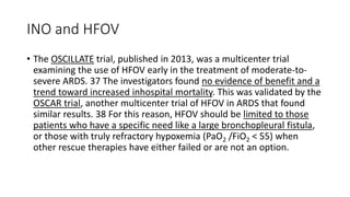 INO and HFOV
• The OSCILLATE trial, published in 2013, was a multicenter trial
examining the use of HFOV early in the treatment of moderate-to-
severe ARDS. 37 The investigators found no evidence of benefit and a
trend toward increased inhospital mortality. This was validated by the
OSCAR trial, another multicenter trial of HFOV in ARDS that found
similar results. 38 For this reason, HFOV should be limited to those
patients who have a specific need like a large bronchopleural fistula,
or those with truly refractory hypoxemia (PaO2 /FiO2 < 55) when
other rescue therapies have either failed or are not an option.
 